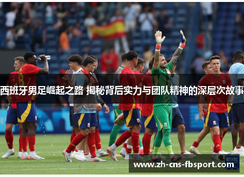 西班牙男足崛起之路 揭秘背后实力与团队精神的深层次故事