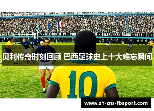 贝利传奇时刻回顾 巴西足球史上十大难忘瞬间 贝利传奇时刻回顾 巴西足球史上十大难忘瞬间