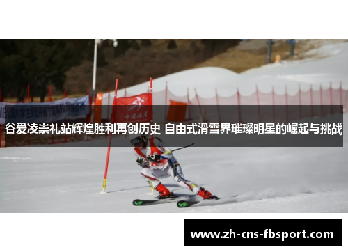 谷爱凌崇礼站辉煌胜利再创历史 自由式滑雪界璀璨明星的崛起与挑战