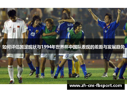 如何评估国足现状与1994年世界杯中国队表现的差距与发展趋势 如何评估国足现状与1994年世界杯中国队表现的差距与发展趋势