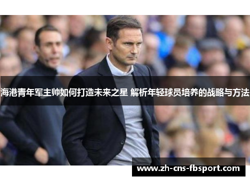 海港青年军主帅如何打造未来之星 解析年轻球员培养的战略与方法 海港青年军主帅如何打造未来之星 解析年轻球员培养的战略与方法