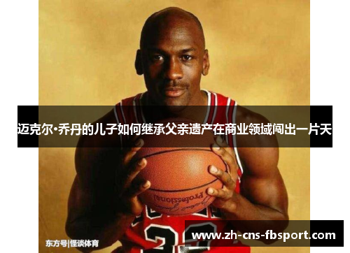 迈克尔·乔丹的儿子如何继承父亲遗产在商业领域闯出一片天 迈克尔·乔丹的儿子如何继承父亲遗产在商业领域闯出一片天